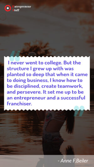 I never went to college. but the structure i grew up with was planted so deep that when it came to doing business, i know how to be disciplined, create teamwork, and persevere. it set me up to be an entrepreneur and a successful franchiser.