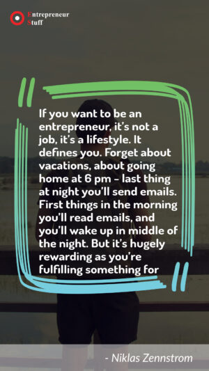 If you want to be an entrepreneur, it's not a job, it's a lifestyle. It defines you. Forget about vacations, about going home at 6 PM - last things at night you'll send emails. First things in the morning you'll read emails, and you'll wake up in middle of the night. But it's hugely rewarding as you're fulfulling something for